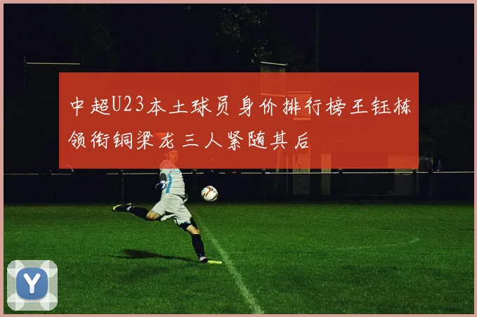 中超U23本土球员身价排行榜王钰栋领衔铜梁龙三人紧随其后