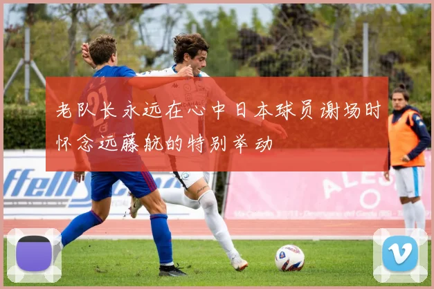 老队长永远在心中日本球员谢场时怀念远藤航的特别举动