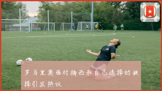 罗马里奥面对梅西和自己选择的抉择引发热议