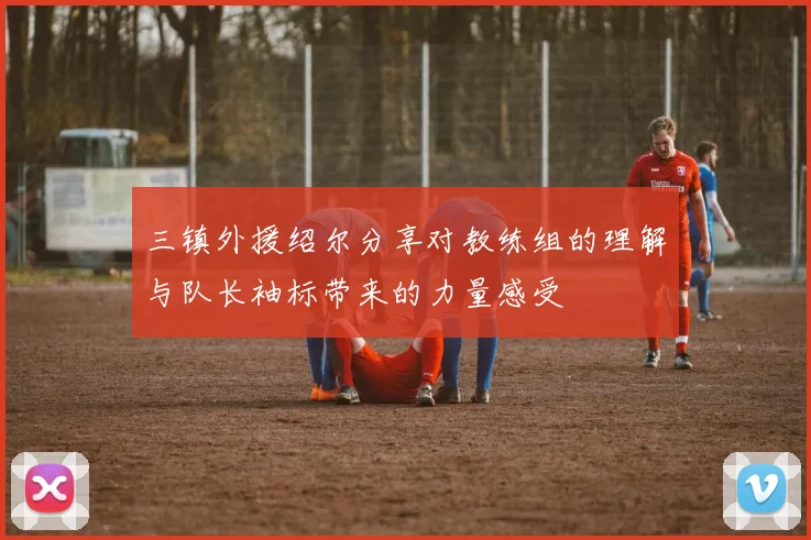 三镇外援绍尔分享对教练组的理解与队长袖标带来的力量感受