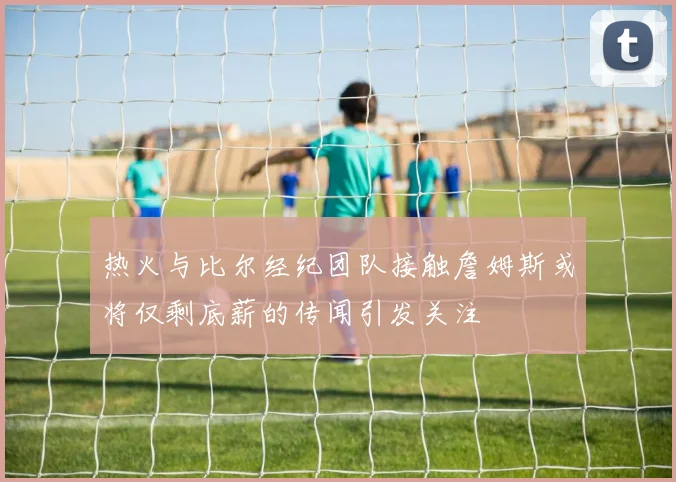 热火与比尔经纪团队接触詹姆斯或将仅剩底薪的传闻引发关注