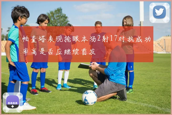 帕奎塔表现抢眼本场2射17对抗成功率高是否应继续首发