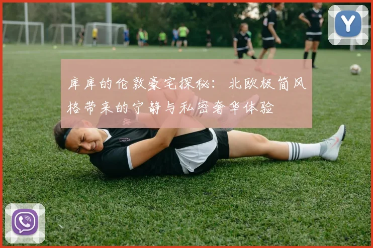库库的伦敦豪宅探秘：北欧极简风格带来的宁静与私密奢华体验