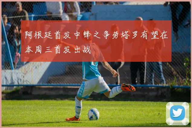 阿根廷首发中锋之争劳塔罗有望在本周三首发出战