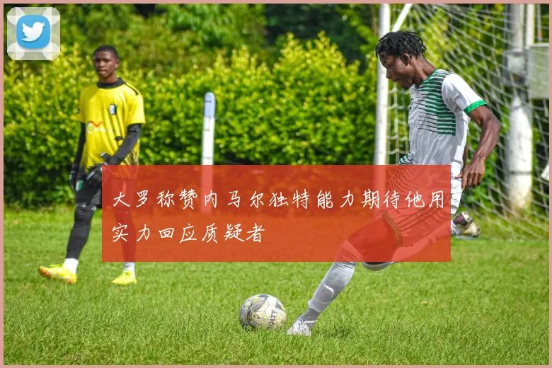 大罗称赞内马尔独特能力期待他用实力回应质疑者