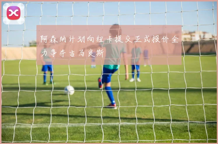 阿森纳计划向纽卡提交正式报价全力争夺吉马良斯