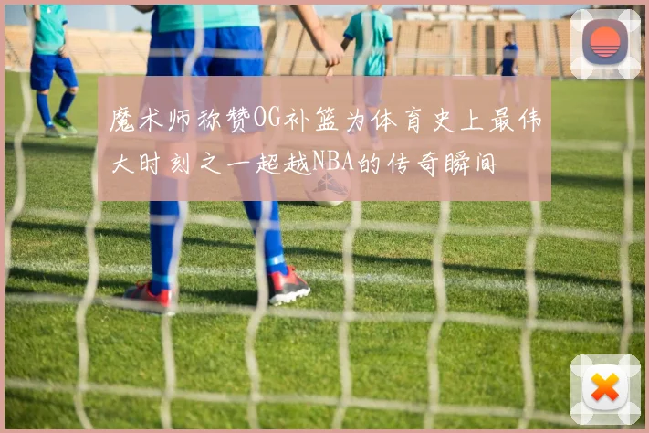 魔术师称赞OG补篮为体育史上最伟大时刻之一超越NBA的传奇瞬间