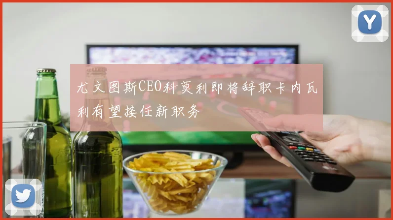 尤文图斯CEO科莫利即将辞职卡内瓦利有望接任新职务
