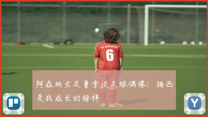 阿森纳女足鲁索谈足球偶像：梅西是我成长的榜样