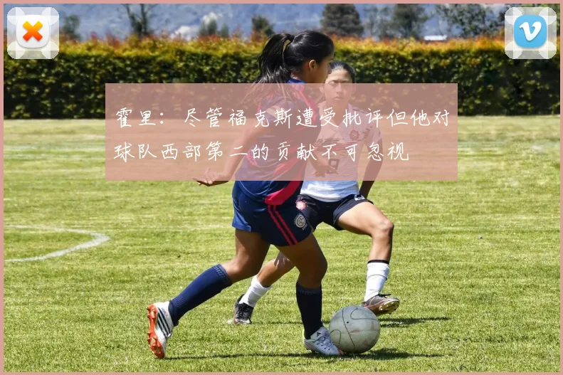 霍里：尽管福克斯遭受批评但他对球队西部第二的贡献不可忽视